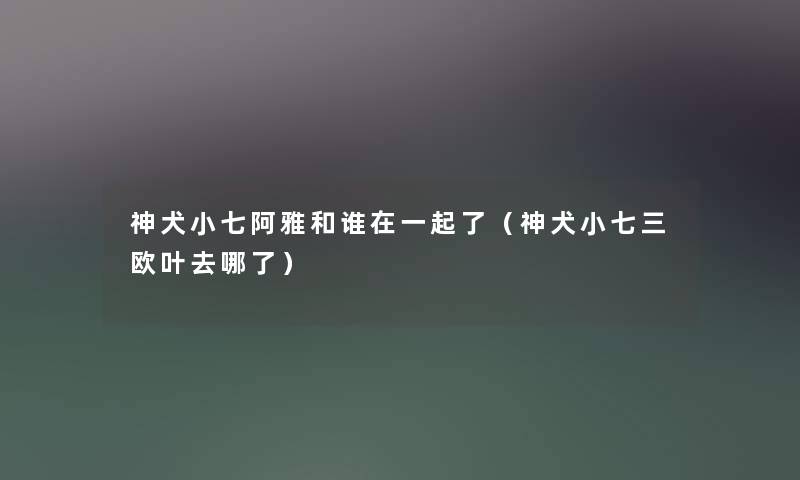 神犬小七阿雅和谁在一起了（神犬小七三欧叶去哪了）