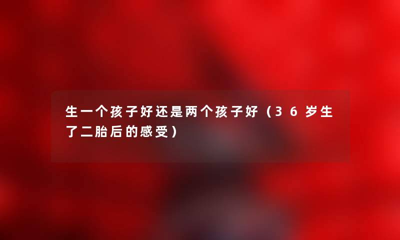 生一个孩子好还是两个孩子好（36岁生了二胎后的感受）