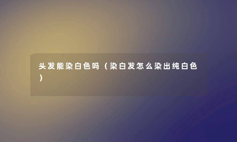 头发能染白色吗（染白发怎么染出纯白色）