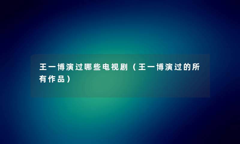 王一博演过哪些电视剧（王一博演过的所有作品）