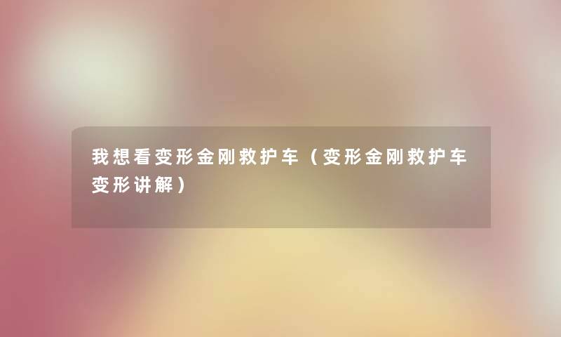 我想看变形金刚救护车（变形金刚救护车变形讲解）