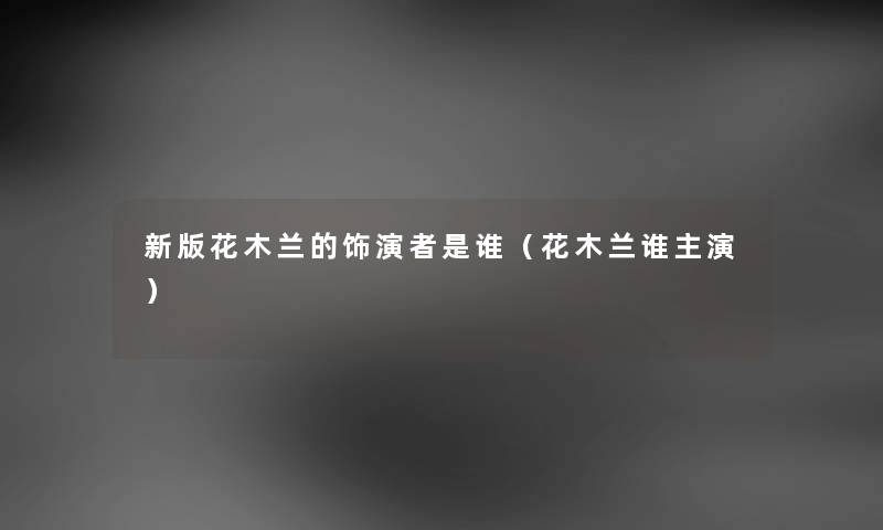 新版花木兰的饰演者是谁（花木兰谁主演）