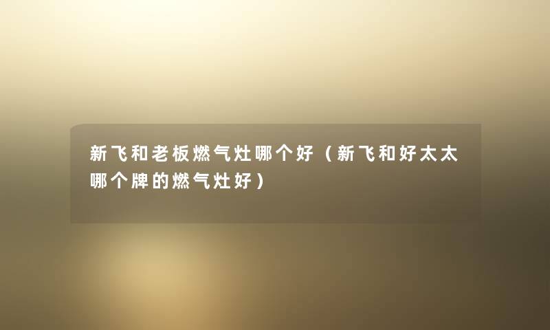 新飞和老板燃气灶哪个好（新飞和好太太哪个牌的燃气灶好）