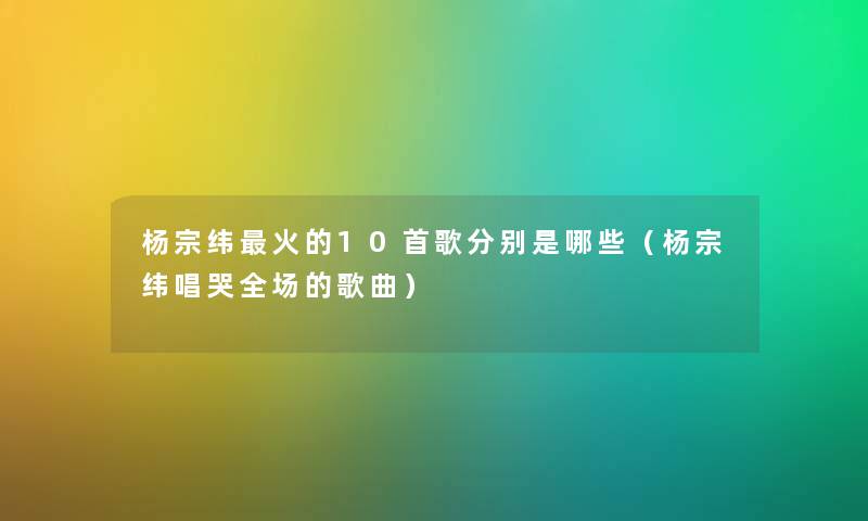 杨宗纬火的10首歌分别是哪些（杨宗纬唱哭全场的歌曲）