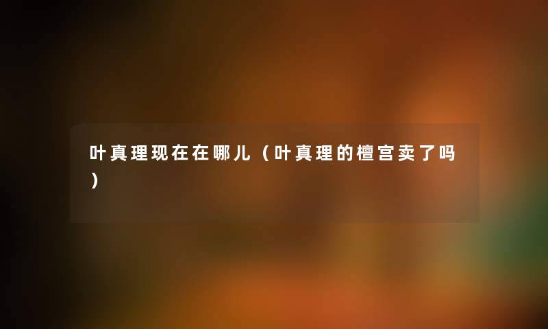 叶真理现在在哪儿（叶真理的檀宫卖了吗）