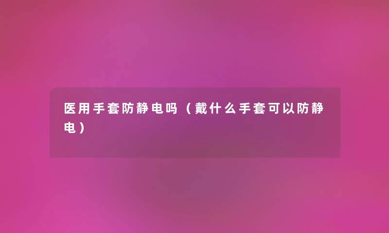 医用手套防静电吗（戴什么手套可以防静电）