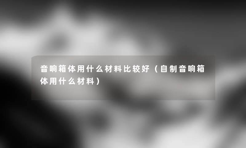 音响箱体用什么材料比较好（自制音响箱体用什么材料）