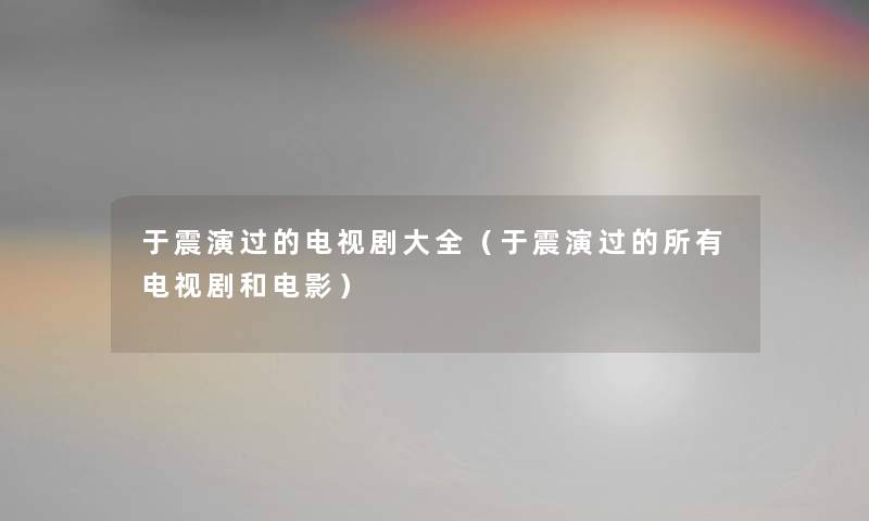 于震演过的电视剧大全（于震演过的所有电视剧和电影）
