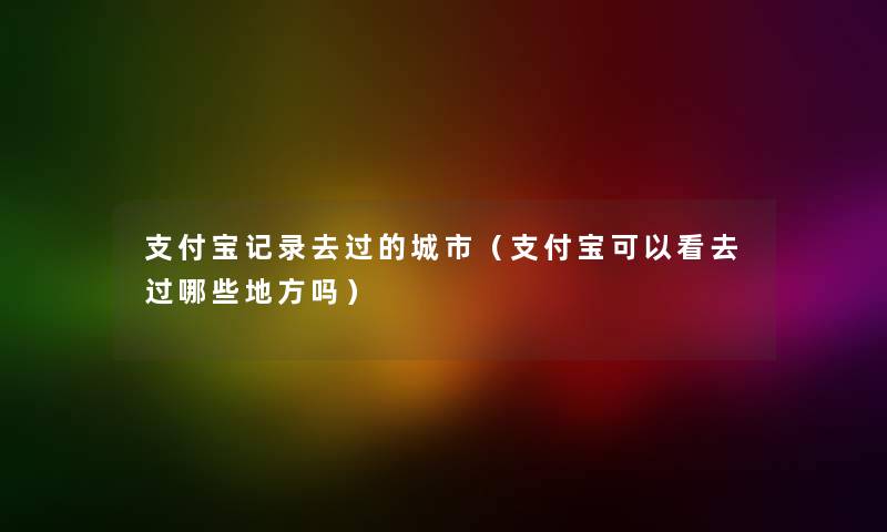 支付宝记录去过的城市（支付宝可以看去过哪些地方吗）
