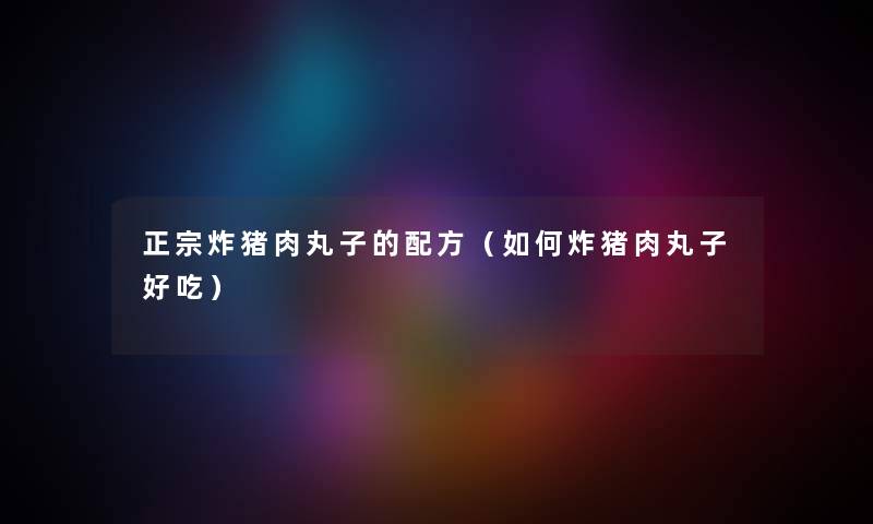 正宗炸猪肉丸子的配方（如何炸猪肉丸子好吃）