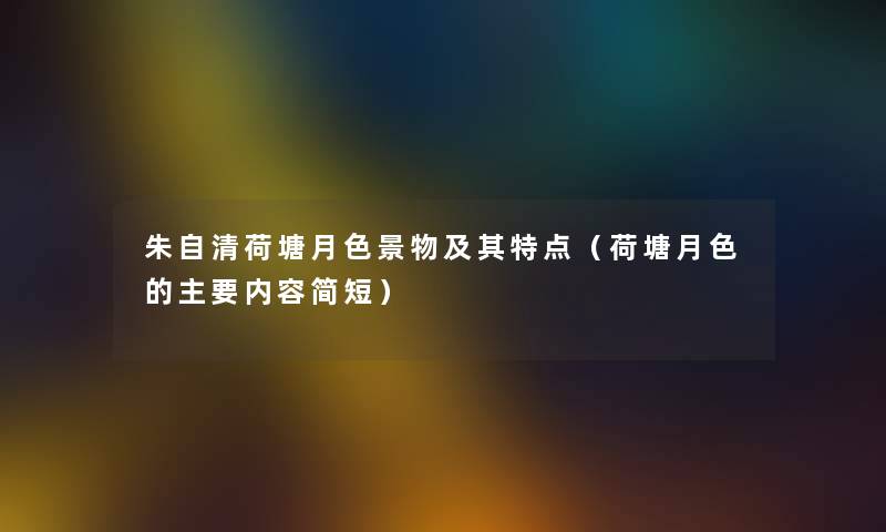 朱自清荷塘月色景物及其特点（荷塘月色的主要内容简短）