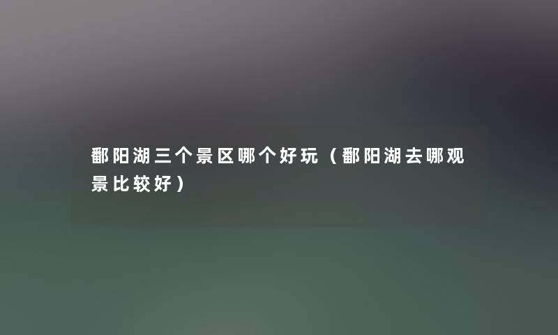 鄱阳湖三个景区哪个好玩（鄱阳湖去哪观景比较好）