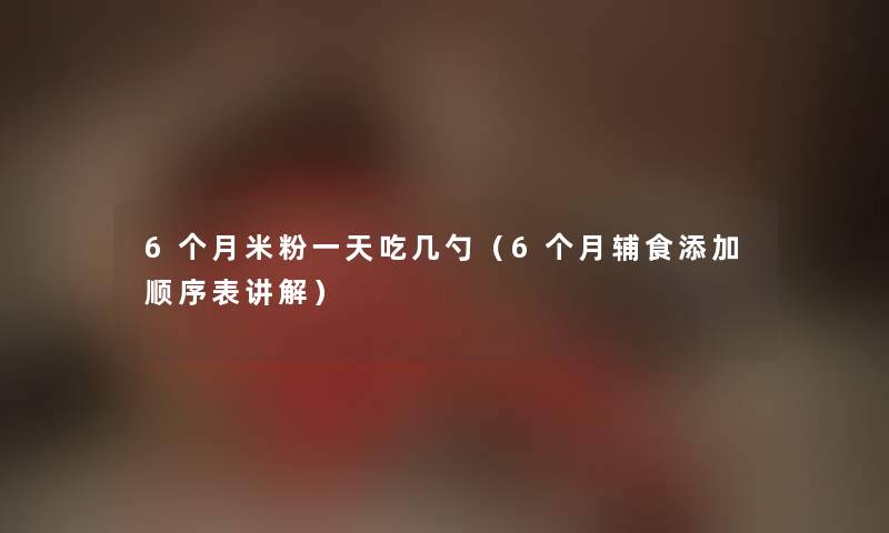 6个月米粉一天吃几勺（6个月辅食添加顺序表讲解）
