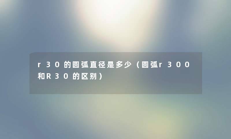 r30的圆弧直径是多少（圆弧r300和R30的区别）