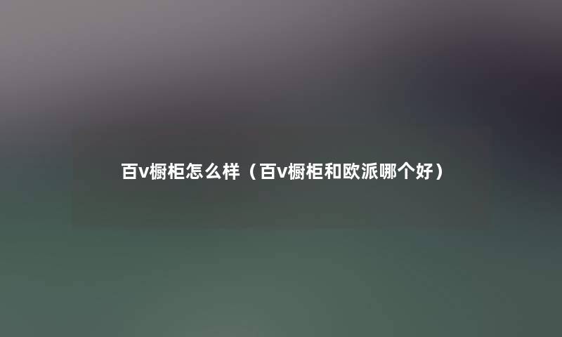 百v橱柜怎么样（百v橱柜和欧派哪个好）