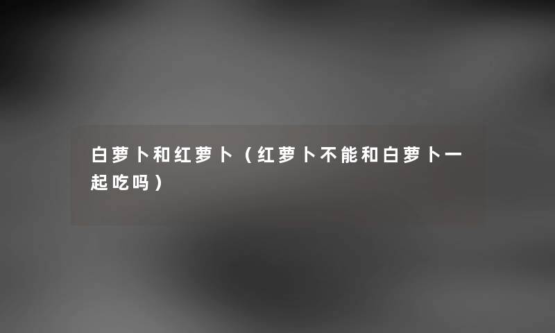 白萝卜和红萝卜（红萝卜不能和白萝卜一起吃吗）