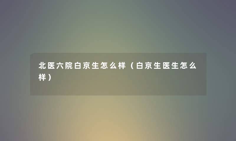 北医六院白京生怎么样（白京生医生怎么样）