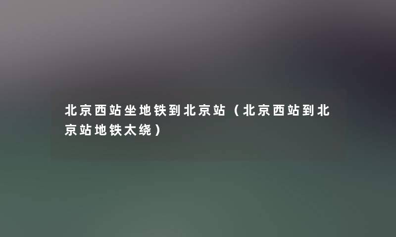 北京西站坐地铁到北京站（北京西站到北京站地铁太绕）