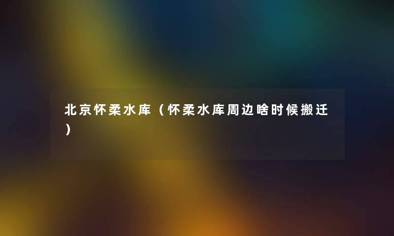 北京怀柔水库（怀柔水库周边啥时候搬迁）