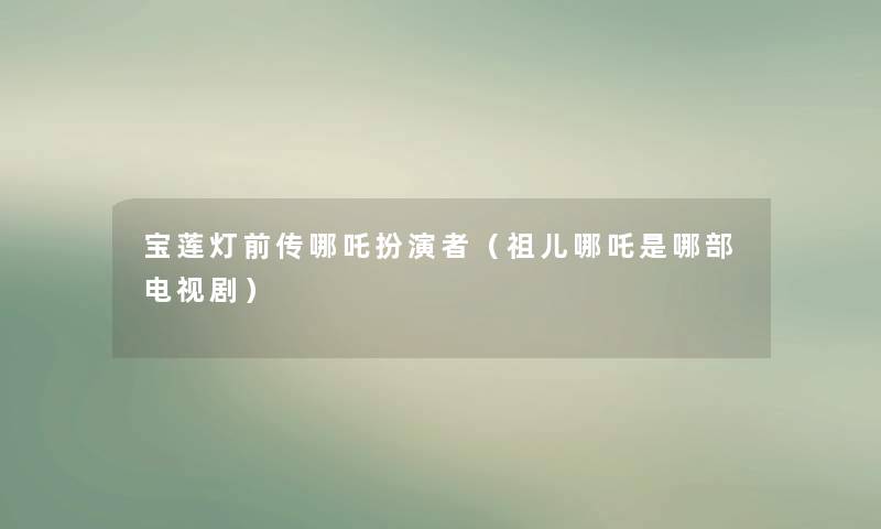 宝莲灯前传哪吒扮演者（祖儿哪吒是哪部电视剧）