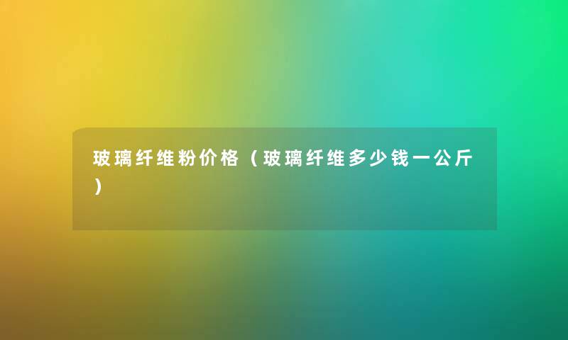 玻璃纤维粉价格（玻璃纤维多少钱一公斤）