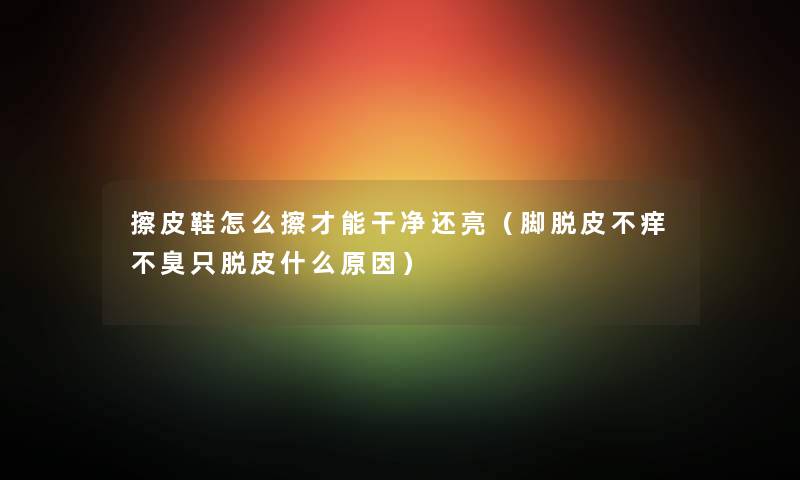 擦皮鞋怎么擦才能干净还亮（脚脱皮不痒不臭只脱皮什么原因）
