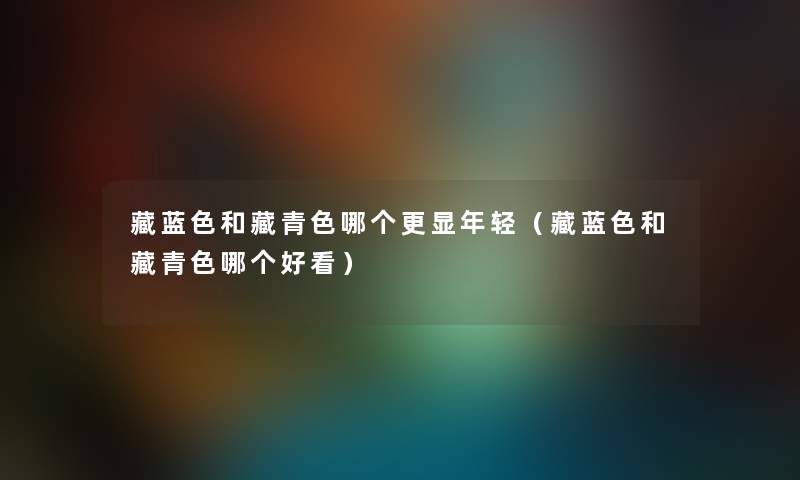 藏蓝色和藏青色哪个更显年轻（藏蓝色和藏青色哪个好看）