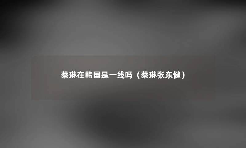 蔡琳在韩国是一线吗（蔡琳张东健）