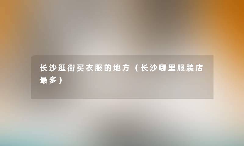 长沙逛街买衣服的地方（长沙哪里服装店多）