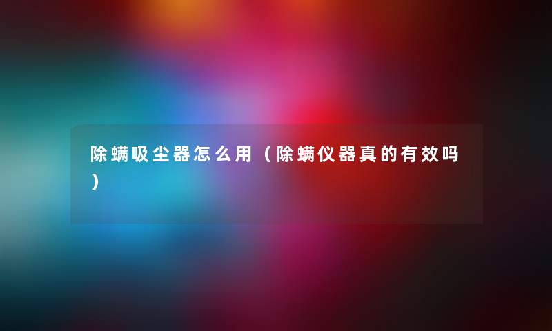 除螨吸尘器怎么用（除螨仪器真的有效吗）