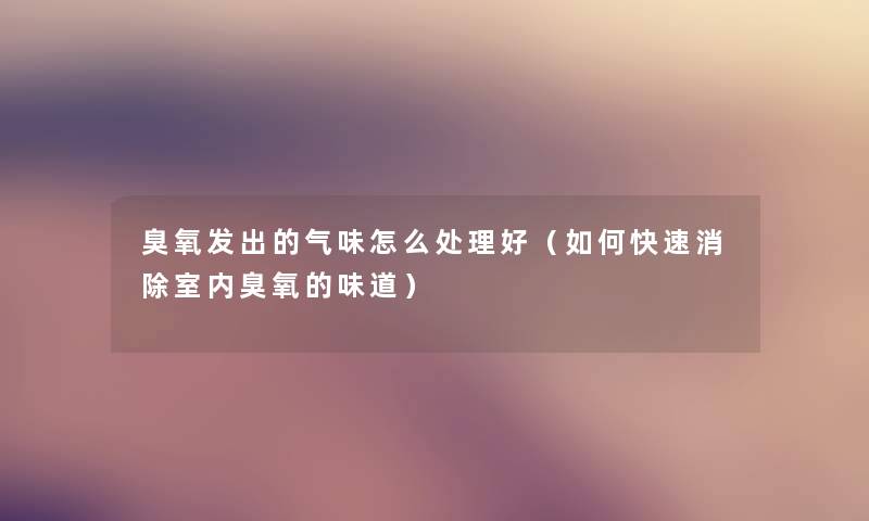 臭氧发出的气味怎么处理好（如何快速消除室内臭氧的味道）