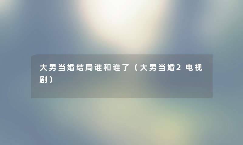 大男当婚结局谁和谁了（大男当婚2电视剧）