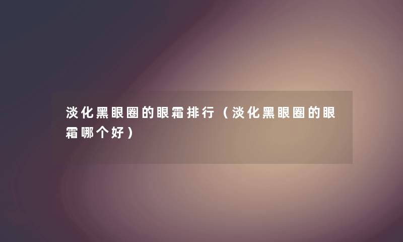淡化黑眼圈的眼霜整理（淡化黑眼圈的眼霜哪个好）