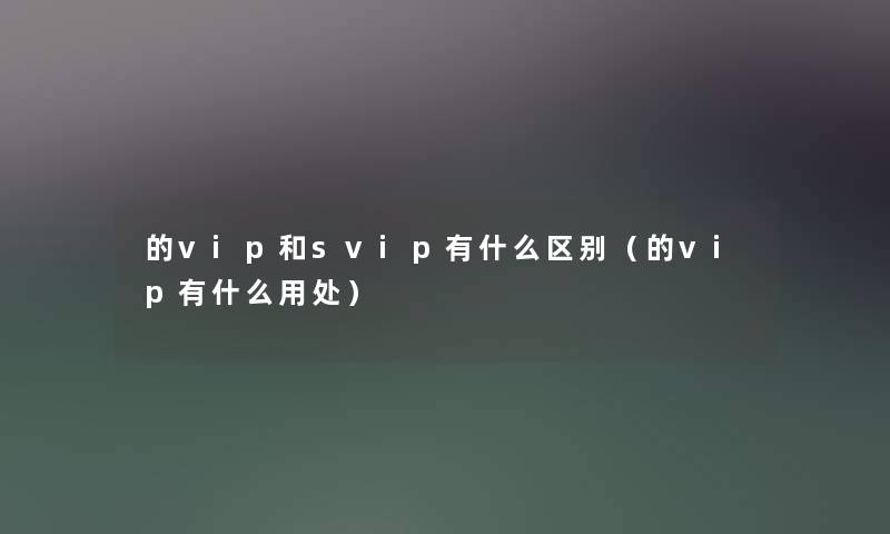的vip和svip有什么区别（的vip有什么用处）