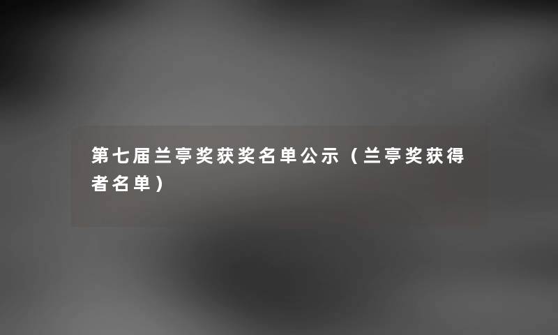 第七届兰亭奖获奖名单公示（兰亭奖获得者名单）