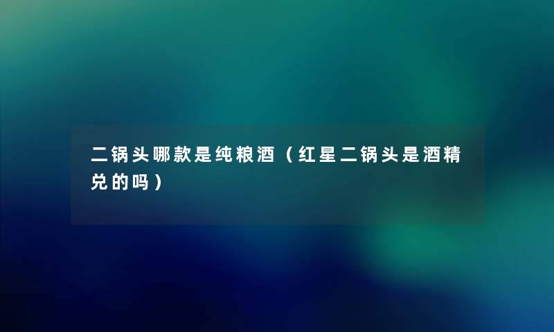 二锅头哪款是纯粮酒（红星二锅头是酒精兑的吗）