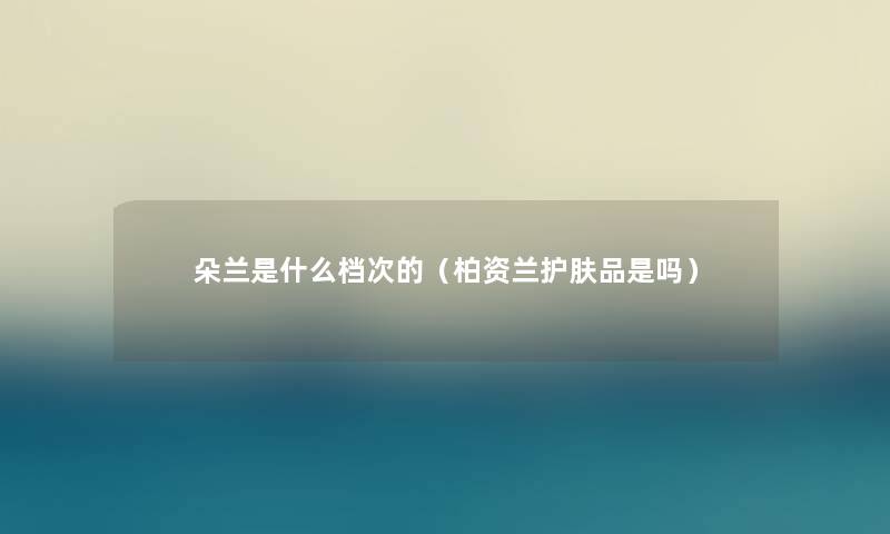 朵兰是什么档次的（柏资兰护肤品是吗）