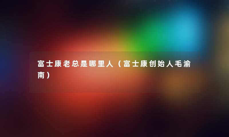 富士康老总是哪里人（富士康创始人毛渝南）