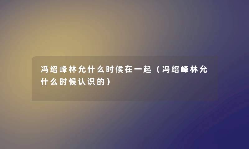 冯绍峰林允什么时候在一起（冯绍峰林允什么时候认识的）
