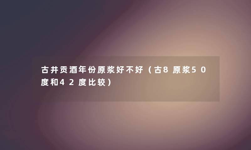 古井贡酒年份原浆好不好（古8原浆50度和42度比较）