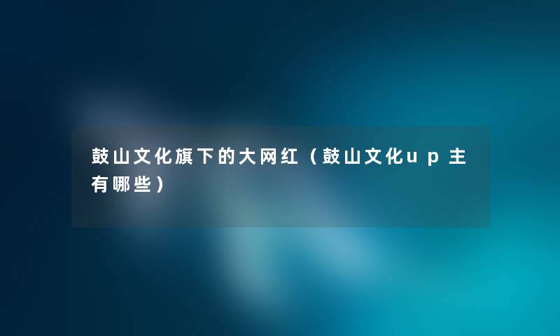 鼓山文化旗下的大网红（鼓山文化up主有哪些）