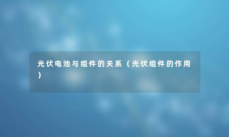 光伏电池与组件的关系（光伏组件的作用）