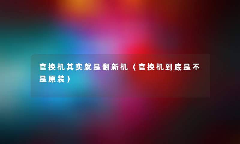 官换机其实就是翻新机（官换机到底是不是原装）