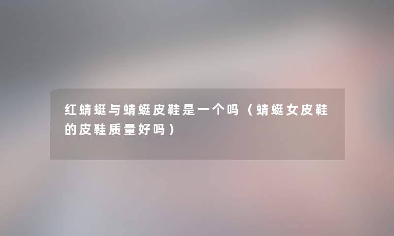 红蜻蜓与蜻蜓皮鞋是一个吗（蜻蜓女皮鞋的皮鞋质量好吗）