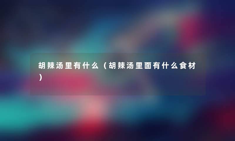 胡辣汤里有什么（胡辣汤里面有什么食材）