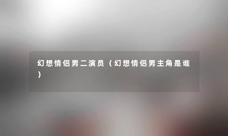 幻想情侣男二演员（幻想情侣男主角是谁）