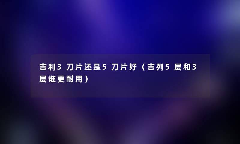 吉利3刀片还是5刀片好（吉列5层和3层谁更耐用）