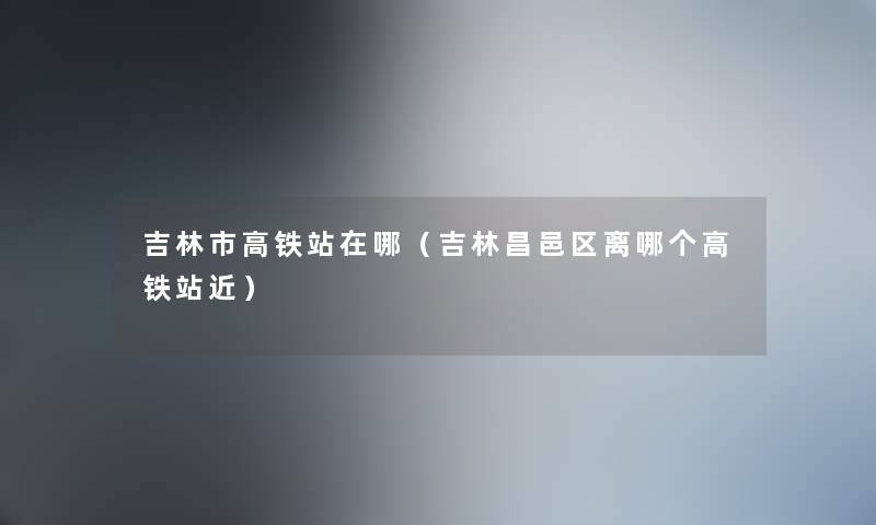 吉林市高铁站在哪（吉林昌邑区离哪个高铁站近）