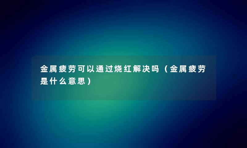 金属疲劳可以通过烧红解决吗（金属疲劳是什么意思）