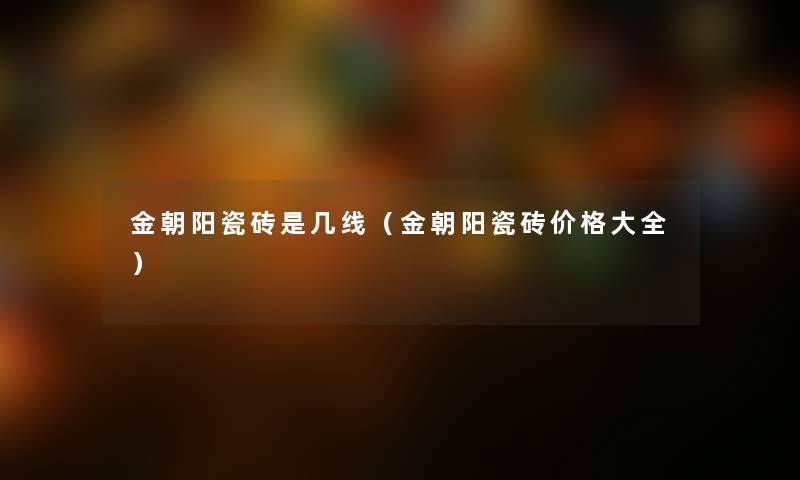 金朝阳瓷砖是几线（金朝阳瓷砖价格大全）